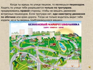 Когда ты идешь по улице пешком, то являешься пешеходом.
Ходить по улице тебе разрешается только по тротуарам,
придерживаясь правой стороны, чтобы не мешать движению
встречных пешеходов. Если тротуара нет, иди навстречу движения
по обочине или краю дороги. Тогда не только водитель видит тебя
издали, но и ты видишь приближающуюся машину.
 