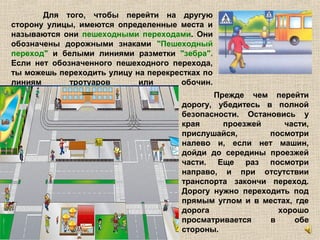 Для того, чтобы перейти на другую
сторону улицы, имеются определенные места и
называются они пешеходными переходами. Они
обозначены дорожными знаками "Пешеходный
переход" и белыми линиями разметки "зебра".
Если нет обозначенного пешеходного перехода,
ты можешь переходить улицу на перекрестках по
линиям тротуаров или обочин.
Прежде чем перейти
дорогу, убедитесь в полной
безопасности. Остановись у
края проезжей части,
прислушайся, посмотри
налево и, если нет машин,
дойди до середины проезжей
части. Еще раз посмотри
направо, и при отсутствии
транспорта закончи переход.
Дорогу нужно переходить под
прямым углом и в местах, где
дорога хорошо
просматривается в обе
стороны.
 