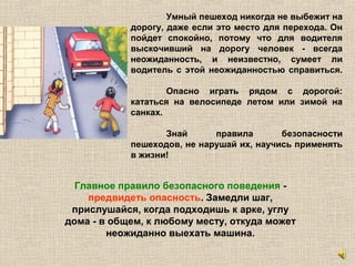 Умный пешеход никогда не выбежит на
дорогу, даже если это место для перехода. Он
пойдет спокойно, потому что для водителя
выскочивший на дорогу человек - всегда
неожиданность, и неизвестно, сумеет ли
водитель с этой неожиданностью справиться.
Опасно играть рядом с дорогой:
кататься на велосипеде летом или зимой на
санках.
Знай правила безопасности
пешеходов, не нарушай их, научись применять
в жизни!
Главное правило безопасного поведения -
предвидеть опасность. Замедли шаг,
прислушайся, когда подходишь к арке, углу
дома - в общем, к любому месту, откуда может
неожиданно выехать машина.
 