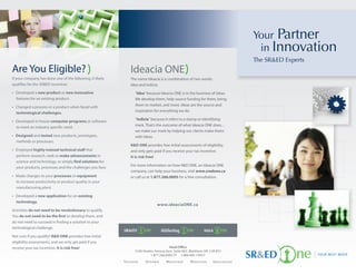 Your Partner
                                                                                                                                         in Innovation
                                                                                                                                        The SR&ED Experts
Are You Eligible?                                               Ideacia ONE
If your company has done one of the following, it likely        The name Ideacia is a combination of two words:
quali es for the SR&ED incentive:                               idea and indicia.
• Developed a new product or new innovative                         “Idea” because Ideacia ONE is in the business of ideas.
  features for an existing product.                                 We develop them, help source funding for them, bring
                                                                    them to market, and more. Ideas are the source and
• Changed a process or a product when faced with
                                                                    inspiration for everything we do.
  technological challenges.
                                                                    “Indicia” because it refers to a stamp or identifying
• Developed in-house computer programs or software
                                                                    mark. That’s the outcome of what Ideacia ONE does…
  to meet an industry speci c need.
                                                                    we make our mark by helping our clients make theirs
• Designed and tested new products, prototypes,                     with ideas.
  methods or processes.
                                                                R&D ONE provides free initial assessments of eligibility,
• Employed highly trained technical sta that                    and only gets paid if you receive your tax incentive.
  perform research, seek to make advancements in                It is risk free!
  science and technology, or simply nd solutions for
                                                                For more information on how R&D ONE, an Ideacia ONE
  your products, processes and the challenges you face.
                                                                company, can help your business, visit www.sredone.ca
• Made changes to your processes or equipment                   or call us at 1.877.266.0005 for a free consultation.
  to increase productivity or product quality in your
  manufacturing plant.

• Developed a new application for an existing
  technology.
                                                                                  www.ideaciaONE.ca
Activities do not need to be revolutionary to qualify.
You do not need to be the rst to develop them, and
do not need to succeed in nding a solution to your
technological challenge.

Not sure if you qualify? R&D ONE provides free initial
eligibility assessments, and we only get paid if you
receive your tax incentive. It is risk free!                                              Head Office
                                                                    3100 Steeles Avenue East, Suite 802, Markham ON L3R 8T3
                                                                              1.877.266.0005 TF 1.866.845.1445 F
                                                           To r o n t o   Ottawa        Montreal       Moncton       Va n c o u v e r
 