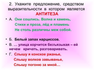 2. Укажите предложение, средством 
выразительности в котором является 
АНТИТЕЗА 
• А. Они сошлись. Волна и камень, 
Стихи и проза, лёд и пламень 
Не столь различны меж собой. 
• Б. Белый запах нарциссов. 
• В. … улица корчится безъязыкая – ей 
нечем кричать, разговаривать. 
• Г. Слышу я конское ржанье, 
Слышу волков завыванье, 
Слышу погоню за мной… 
 