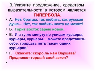 . 
3. Укажите предложение, средством 
выразительности в котором является 
ГИПЕРБОЛА. 
• А. Нет, братцы, так любить, как русская 
душа… Нет, так любить никто не может! 
• Б. Горит восток зарею новой. 
• В. И в ту же минуту по улицам курьеры, 
курьеры, курьеры… можете представить 
себе, тридцать пять тысяч одних 
курьеров! 
• Г. Скажите: скоро ль нам Варшава/ 
Предпишет гордый свой закон? 
• 
 