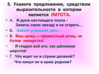 5. Укажите предложение, средством 
выразительности в котором 
является ЛИТОТА. 
• А. И доля настоящего поэта - 
Зажечь свою звезду и не сгореть... 
• Б. Зябнет утренняя рань… 
• В. Ваш шпиц — прелестный шпиц, не 
более наперстка! 
• Я гладил всё его; как шёлковая 
шерстка! 
• Г. Что ищет он в стране далекой? 
Что кинул он в краю родном? 
 