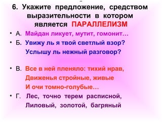 6. Укажите предложение, средством 
выразительности в котором 
является ПАРАЛЛЕЛИЗМ 
• А. Майдан ликует, мутит, гомонит… 
• Б. Увижу ль я твой светлый взор? 
Услышу ль нежный разговор? 
• В. Все в ней пленяло: тихий нрав, 
Движенья стройные, живые 
И очи томно-голубые… 
• Г. Лес, точно терем расписной, 
Лиловый, золотой, багряный 
 