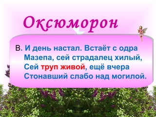 Оксюморон 
В. И день настал. Встаёт с одра 
Мазепа, сей страдалец хилый, 
Сей труп живой, ещё вчера 
Стонавший слабо над могилой. 
 