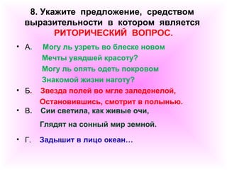 8. Укажите предложение, средством 
выразительности в котором является 
РИТОРИЧЕСКИЙ ВОПРОС. 
• А. Могу ль узреть во блеске новом 
Мечты увядшей красоту? 
Могу ль опять одеть покровом 
Знакомой жизни наготу? 
• Б. Звезда полей во мгле заледенелой, 
Остановившись, смотрит в полынью. 
• В. Сии светила, как живые очи, 
Глядят на сонный мир земной. 
• Г. Задышит в лицо океан… 
 