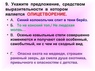 9. Укажите предложение, средством 
выразительности в котором 
является ОЛИЦЕТВОРЕНИЕ. 
• А. Синий колокольчик спит в тени берёз. 
• Б. То не конский топ,/ Не людская 
молвь… 
• В. Осенью ковыльные степи совершенно 
изменяются и получают свой особенный, 
самобытный, ни с чем не сходный вид. 
• Г. Опасна охота на медведя, страшен 
раненый зверь, да смела душа охотника, 
привычного к опасностям с детства. 
 