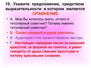 10. Укажите предложение, средством 
выразительности в котором является 
СРАВНЕНИЕ. 
• А. Мне бы хотелось знать, отчего я 
титулярный советник? Почему именно 
титулярный советник? 
• Б. Слово крошкой в руках улеглось. 
• В. Аудитория стоя приветствовала лектора. 
• Г. Настоящая народная песня за внешней 
красотой, за формой не гонится, а умеет 
говорить от души самыми простыми и 
потому красивыми словами. 
 
