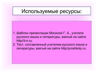 Используемые ресурсы: 
1. Шаблон презентации Мосиной Г. А., учителя 
русского языка и литературы, взятый на сайте 
http//it-n.ru. 
2. Тест, составленный учителем русского языка и 
литературы, взятый на сайте http//proshkoly.ru. 
