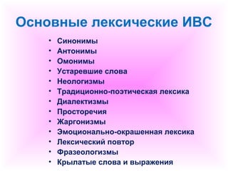 Основные лексические ИВС 
• Синонимы 
• Антонимы 
• Омонимы 
• Устаревшие слова 
• Неологизмы 
• Традиционно-поэтическая лексика 
• Диалектизмы 
• Просторечия 
• Жаргонизмы 
• Эмоционально-окрашенная лексика 
• Лексический повтор 
• Фразеологизмы 
• Крылатые слова и выражения 
 
