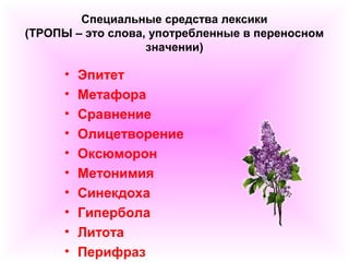 Специальные средства лексики 
(ТРОПЫ – это слова, употребленные в переносном 
значении) 
• Эпитет 
• Метафора 
• Сравнение 
• Олицетворение 
• Оксюморон 
• Метонимия 
• Синекдоха 
• Гипербола 
• Литота 
• Перифраз 
 