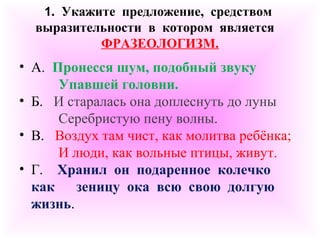 1. Укажите предложение, средством 
выразительности в котором является 
ФРАЗЕОЛОГИЗМ. 
• А. Пронесся шум, подобный звуку 
Упавшей головни. 
• Б. И старалась она доплеснуть до луны 
Серебристую пену волны. 
• В. Воздух там чист, как молитва ребёнка; 
И люди, как вольные птицы, живут. 
• Г. Хранил он подаренное колечко 
как зеницу ока всю свою долгую 
жизнь. 
 