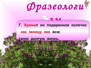 Фразеологи 
зм Г. Хранил он подаренное колечко 
как зеницу ока всю 
свою долгую жизнь. 
Г. Хранил он подаренное колечко 
как зеницу ока всю 
свою долгую жизнь. 
 