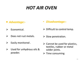 HOT AIR OVEN
 Advantage:-
 Economical.
 Does not rust metals.
 Easily monitored .
 Used for unhydrous oils &
powder.
• Disadvantage:-
 Difficult to control temp.
 Slow penetration.
 Cannot be used for plastics,
textiles, rubber or metal
solder joints.
 Time consuming
13
 