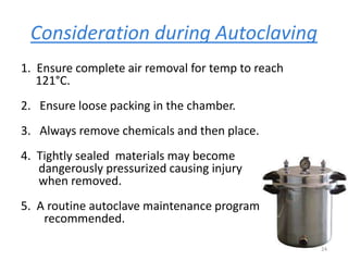 Consideration during Autoclaving
1. Ensure complete air removal for temp to reach
121°C.
2. Ensure loose packing in the chamber.
3. Always remove chemicals and then place.
4. Tightly sealed materials may become
dangerously pressurized causing injury
when removed.
5. A routine autoclave maintenance program
recommended.
24
 