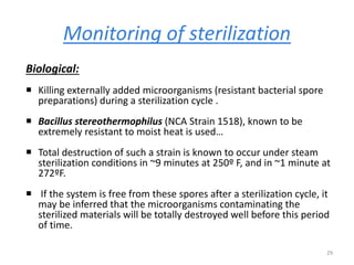 Monitoring of sterilization
Biological:
 Killing externally added microorganisms (resistant bacterial spore
preparations) during a sterilization cycle .
 Bacillus stereothermophilus (NCA Strain 1518), known to be
extremely resistant to moist heat is used…
 Total destruction of such a strain is known to occur under steam
sterilization conditions in ~9 minutes at 250º F, and in ~1 minute at
272ºF.
 If the system is free from these spores after a sterilization cycle, it
may be inferred that the microorganisms contaminating the
sterilized materials will be totally destroyed well before this period
of time.
29
 