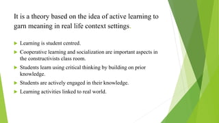 It is a theory based on the idea of active learning to
garn meaning in real life context settings.
 Learning is student centred.
 Cooperative learning and socialization are important aspects in
the constructivists class room.
 Students learn using critical thinking by building on prior
knowledge.
 Students are actively engaged in their knowledge.
 Learning activities linked to real world.
 