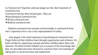 Le Semyonvich Vygotsky and jean piaget are the chief exponent of
constructivism.
Constructivism has three broad types. They are
psychological constructivism
Social constructivism
Radical constructivism
Radical constructivism assumes tat knowledge is constructed from
one’s experience but is not a true representation of reality.
Jean piaget is the chief exponent of psychological constructivism.
Piaget believed that children learn through organization and schemes. He
believed that by organizing concept and ideas children place them into
schemas. He believed that children are in contact of the knowledge that
they are provided and more forward in construct their own learning by
taking part in social activities and exploration.
 