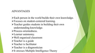 ADVANTAGES
Each person in the world builds their own knowledge.
Focuses on student-centered learning.
Teacher guides students in building their own
understanding knowledge.
Process orientedness.
Learner autonomy.
Well organised classroom
Teacher is a guide
Teacher is facilitator
Teacher is a diagnostician
It stresses Multiple Intelligence Theory
 