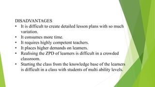 DISADVANTAGES
• It is difficult to create detailed lesson plans with so much
variation.
• It consumes more time.
• It requires highly competent teachers.
• It places higher demands on learners.
• Realising the ZPD of learners is difficult in a crowded
classroom.
• Starting the class from the knowledge base of the learners
is difficult in a class with students of multi ability levels.
 