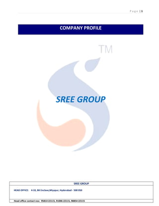 P a g e | 1
SREE GROUP
HEAD OFFICE: 4-33, BK Enclave,Miyapur, Hyderabad - 500 050
Head office contact nos: 95814 22115, 91006 22115, 98854 22115
COMPANY PROFILE
SREE GROUP
 