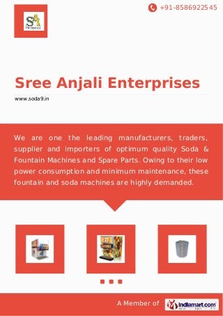 +91-8586922545 
Sree Anjali Enterprises 
www.soda9.in 
We are one the leading manufacturers, traders, 
supplier and importers of optimum quality Soda & 
Fountain Machines and Spare Parts. Owing to their low 
power consumption and minimum maintenance, these 
fountain and soda machines are highly demanded. 
A Member of 
 