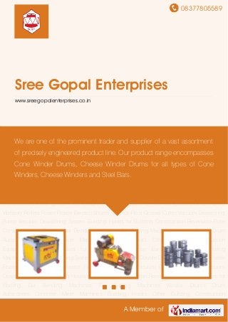 08377805589
A Member of
Sree Gopal Enterprises
www.sreegopalenterprises.co.in
Bar Bending Machines Bar Cutting Machines Winder Drums Drum Autoconers Concrete Mixer
Machines Building Hoists Other Building Construction Equipments Concrete Mixer for Building
Construction Earth Compactors Decoiling Machines Vacuum Dewatering Systems Plate
Compactors Double Drum Vibratory Rollers Power Floater Electric Shutter Vibrator Floor Groove
Cutter Vacuum Dewatering Pump Vacuum Dewatering System Building Hoists for Building
Construction Reversible Plate Compactors for Flooring Bar Bending Machines Bar Cutting
Machines Winder Drums Drum Autoconers Concrete Mixer Machines Building Hoists Other
Building Construction Equipments Concrete Mixer for Building Construction Earth
Compactors Decoiling Machines Vacuum Dewatering Systems Plate Compactors Double Drum
Vibratory Rollers Power Floater Electric Shutter Vibrator Floor Groove Cutter Vacuum Dewatering
Pump Vacuum Dewatering System Building Hoists for Building Construction Reversible Plate
Compactors for Flooring Bar Bending Machines Bar Cutting Machines Winder Drums Drum
Autoconers Concrete Mixer Machines Building Hoists Other Building Construction
Equipments Concrete Mixer for Building Construction Earth Compactors Decoiling
Machines Vacuum Dewatering Systems Plate Compactors Double Drum Vibratory Rollers Power
Floater Electric Shutter Vibrator Floor Groove Cutter Vacuum Dewatering Pump Vacuum
Dewatering System Building Hoists for Building Construction Reversible Plate Compactors for
Flooring Bar Bending Machines Bar Cutting Machines Winder Drums Drum
Autoconers Concrete Mixer Machines Building Hoists Other Building Construction
We are one of the prominent trader and supplier of a vast assortment
of precisely engineered product line. Our product range encompasses
Cone Winder Drums, Cheese Winder Drums for all types of Cone
Winders, Cheese Winders and Steel Bars.
 