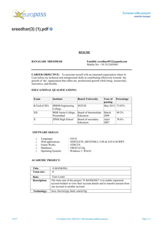 European skills passport
sreedhar banagari
sreedhar(3) (1).pdf
11/3/17 © European Union, 2002-2017 | http://europass.cedefop.europa.eu Page 3 / 4
RESUME
BANAGARI SREEDHAR Emailid: sreedhar0512@gmail.com
Mobile No: +39 3512493465
CAREER OBJECTIVE: To associate myself with an esteemed organization where in
I can utilize my technical and interpersonal skills in contributing effectively towards the
growth of the organization that offers me professional growth while being resourceful,
innovative, and flexible.
EDUCATIONAL QUALIFICATIONS:
SOFTWARE SKILLS:

o Languages : JAVA
o Web applications : SERVLETS ,JSP,HTML5, CSS & JAVA SCRIPT.
o Frame Works : STRUTS.
o Databases : ORACLE10g.
o Operating Systems : Windows 7, Win10.
ACADEMIC PROJECT:
Exam Institute Board /University Year of
passing
Percentage
B.Tech (CSE) PRRM Engineering
College.
JNTUH May 2013 73.03%
XII MSR Junior College,
Nizamabad
Board of Intermediate
Education
March
2009
89.2%
X ZPHS High School Board of secondary
Education
April
2007
78.6%
Title: E-BANKING
Team size: 4
Role: Team Leader
Description: The main aim of this project “E-BANKING” is to enable registered
account holders to view their account details and to transfer amount from
one account to another account.
Technology: Java, Servlet/jsp, html, oracle10g
 