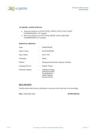 European skills passport
sreedhar banagari
11/3/17 © European Union, 2002-2017 | http://europass.cedefop.europa.eu Page 4 / 4
ACADEMIC ACHIEVEMENTS:
 Received certificate on STATE LEVEL, DISTIC LEVEL VOLLY BALL
CHAMPIONSHIP in 10th
standard.
 Received certificate on STATE LEVEL,DISTIC LEVEL KHO-KHO
CHAMPIONSHIP in 9th
standard.
PERSONAL PROFILE:
Name : B.SREEDHAR
Father’s Name : B.SANTOSHAM.
Date of Birth : 06-07-1991.
Nationality : Indian
Hobbies : Reading technical books, playing volleyball.
Languages Known : English, Telugu.
Permanent Address : Suddulam(village),
Dichpally(mandal),
Nizamabad(dist),
Andhra Pradesh,
Pincode-503164.
DECLARATION:
I hereby declare that the above information is true and correct to the best of my knowledge.
Place: Hyderabad ,India (B.SREEDHAR)
 