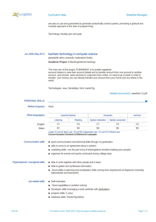 Curriculum vitae Sreedhar Banagari
are easy to use and guaranteed to generate syntactically correct queries, promoting a gradual and
modular approach to the task of programming.
Technology: Nodejs,npm and gulp.
Jun 2009–May 2013 bachelor technology in computer science
jawaharlal nehru university, hyderabad (India)
Academic Project: E-Banking(internet banking)
The main aim of this project “E-BANKING” is to enable registered
account holders to view their account details and to transfer amount from one account to another
account and provide bank services to customers from online. no need to go to bank in order to
transfer your money, you can directly transfer your amount from your home and any where in the
world.
Technologies: Java, Servlet/jsp, html, oracle10g.
Related document(s): sreedhar (1).pdf
PERSONAL SKILLS
Mother tongue(s) Hindi
Other language(s) UNDERSTANDING SPEAKING WRITING
Listening Reading Spoken interaction Spoken production
English C1 C2 C1 C2 C2
Italian B1 B2 B2 B2 B2
Levels: A1 and A2: Basic user - B1 and B2: Independent user - C1 and C2: Proficient user
Common European Framework of Reference for Languages
Communication skills ▪ good communication and technical skills through my graduation
▪ able to come to an agreement about a solution
▪ mediating skills: i am the part of joy of sharing(blood donation,helping poor people)
▪ organizer for events and sports conducted during college days
Organisational / managerial skills ▪ able to work together with other people and in team
▪ Able to gather and synthesize information
▪ Good ability in planning and socialization skills coming from experiences at Sapienza University
(laboratories and teamwork)
Job-related skills ▪ Self-motivated
▪ Good capabilities in problem solving
▪ Developer skills (managing a work perfectly with dedication)
▪ program skills: C,Java
▪ database skills: Oracle10g,MySql
23/1/18 © European Union, 2002-2017 | http://europass.cedefop.europa.eu Page 2 / 4
 
