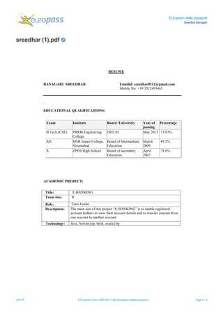 European skills passport
Sreedhar Banagari
sreedhar (1).pdf
23/1/18 © European Union, 2002-2017 | http://europass.cedefop.europa.eu Page 4 / 4
RESUME
BANAGARI SREEDHAR Emailid: sreedhar0512@gmail.com
Mobile No: +39 3512493465
.
EDUCATIONAL QUALIFICATIONS:
ACADEMIC PROJECT:
Exam Institute Board /University Year of
passing
Percentage
B.Tech (CSE) PRRM Engineering
College.
JNTUH May 2013 73.03%
XII MSR Junior College,
Nizamabad
Board of Intermediate
Education
March
2009
89.2%
X ZPHS High School Board of secondary
Education
April
2007
78.6%
Title: E-BANKING
Team size: 4
Role: Team Leader
Description: The main aim of this project “E-BANKING” is to enable registered
account holders to view their account details and to transfer amount from
one account to another account.
Technology: Java, Servlet/jsp, html, oracle10g
 