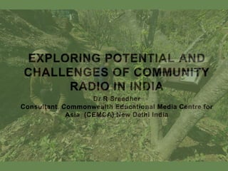 EXPLORING POTENTIAL AND
CHALLENGES OF COMMUNITY
RADIO IN INDIA
Dr R Sreedher
Consultant, Commonwealth Educational Media Centre for
Asia (CEMCA) New Delhi India
 