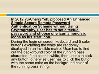  In 2012 Yu-Chang Yeh, proposed An Enhanced
Simple Secure Remote Password
Authentication Scheme without Using
Cryptography, user has to set a textual
password and choose one icon among six
icons as his start icon.
 During the login on screen keyboard and 5 color
buttons excluding the white are randomly
displayed in an invisible matrix. User has to find
out the background color of the running pass
character. If the color is white, then user can click
any button; otherwise user has to click the button
with the same color as the background color of
the running pass string.
 