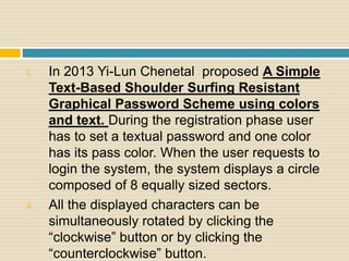 I. In 2013 Yi-Lun Chenetal proposed A Simple
Text-Based Shoulder Surfing Resistant
Graphical Password Scheme using colors
and text. During the registration phase user
has to set a textual password and one color
has its pass color. When the user requests to
login the system, the system displays a circle
composed of 8 equally sized sectors.
II. All the displayed characters can be
simultaneously rotated by clicking the
“clockwise” button or by clicking the
“counterclockwise” button.
 