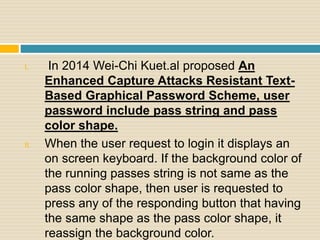 I. In 2014 Wei-Chi Kuet.al proposed An
Enhanced Capture Attacks Resistant Text-
Based Graphical Password Scheme, user
password include pass string and pass
color shape.
II. When the user request to login it displays an
on screen keyboard. If the background color of
the running passes string is not same as the
pass color shape, then user is requested to
press any of the responding button that having
the same shape as the pass color shape, it
reassign the background color.
 