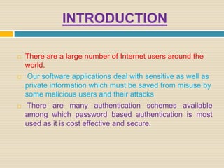 INTRODUCTION
 There are a large number of Internet users around the
world.
 Our software applications deal with sensitive as well as
private information which must be saved from misuse by
some malicious users and their attacks
 There are many authentication schemes available
among which password based authentication is most
used as it is cost effective and secure.
 