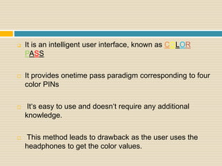  It is an intelligent user interface, known as COLOR
PASS
 It provides onetime pass paradigm corresponding to four
color PINs
 It‘s easy to use and doesn‘t require any additional
knowledge.
 This method leads to drawback as the user uses the
headphones to get the color values.
 