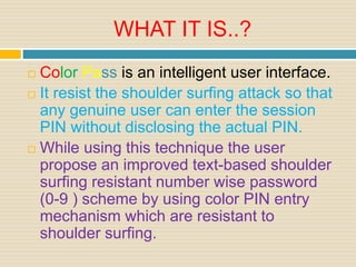 WHAT IT IS..?
 Color Pass is an intelligent user interface.
 It resist the shoulder surfing attack so that
any genuine user can enter the session
PIN without disclosing the actual PIN.
 While using this technique the user
propose an improved text-based shoulder
surfing resistant number wise password
(0-9 ) scheme by using color PIN entry
mechanism which are resistant to
shoulder surfing.
 