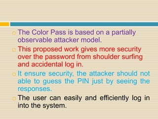  The Color Pass is based on a partially
observable attacker model.
 This proposed work gives more security
over the password from shoulder surfing
and accidental log in.
 It ensure security, the attacker should not
able to guess the PIN just by seeing the
responses.
 The user can easily and efficiently log in
into the system.
 