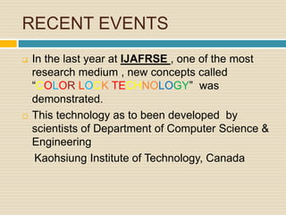 RECENT EVENTS
 In the last year at IJAFRSE , one of the most
research medium , new concepts called
“COLOR LOCK TECHNOLOGY” was
demonstrated.
 This technology as to been developed by
scientists of Department of Computer Science &
Engineering
Kaohsiung Institute of Technology, Canada
 