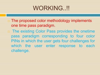 WORKING..!!
 The proposed color methodology implements
one time pass paradigm.
 The existing Color Pass provides the onetime
pass paradigm corresponding to four color
PINs in which the user gets four challenges for
which the user enter response to each
challenge.
 
