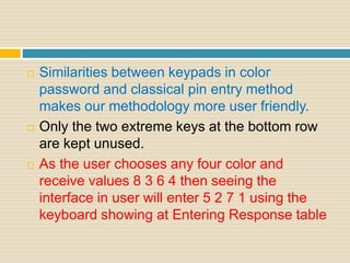  Similarities between keypads in color
password and classical pin entry method
makes our methodology more user friendly.
 Only the two extreme keys at the bottom row
are kept unused.
 As the user chooses any four color and
receive values 8 3 6 4 then seeing the
interface in user will enter 5 2 7 1 using the
keyboard showing at Entering Response table
 