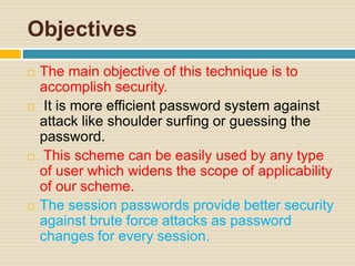 Objectives
 The main objective of this technique is to
accomplish security.
 It is more efficient password system against
attack like shoulder surfing or guessing the
password.
 This scheme can be easily used by any type
of user which widens the scope of applicability
of our scheme.
 The session passwords provide better security
against brute force attacks as password
changes for every session.
 