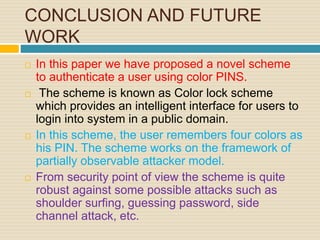 CONCLUSION AND FUTURE
WORK
 In this paper we have proposed a novel scheme
to authenticate a user using color PINS.
 The scheme is known as Color lock scheme
which provides an intelligent interface for users to
login into system in a public domain.
 In this scheme, the user remembers four colors as
his PIN. The scheme works on the framework of
partially observable attacker model.
 From security point of view the scheme is quite
robust against some possible attacks such as
shoulder surfing, guessing password, side
channel attack, etc.
 