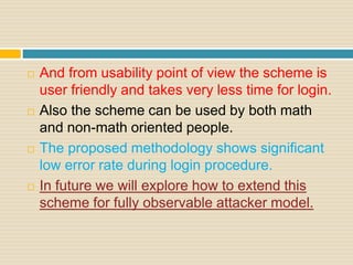  And from usability point of view the scheme is
user friendly and takes very less time for login.
 Also the scheme can be used by both math
and non-math oriented people.
 The proposed methodology shows significant
low error rate during login procedure.
 In future we will explore how to extend this
scheme for fully observable attacker model.
 