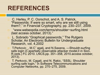 REFERENCES
 C. Herley, P. C. Oorschot, and A. S. Patrick,
“Passwords: If were so smart, why are we still using
them?,” in Financial Cryptography, pp. 230–237, 2009.
 “www.webeopdia.com/terms/shoulder−surfing.html
(last access october, 2013).”
 L. Sobrado “Graphical passwords,” The Rutgers
Scholar, An Electronic Bulletin for Undergraduate
Research, vol. 4,2002
 T.Perkovic_, M.C˝ agalj, and N.Saxena, ―Shouldr-surfing
safe login in apartially observable attacker model,‖ in Sion,
R.(eds.) FC 2010. LNCS,pp. 351–358, 2010.access october,
2013).
 T. Perkovic, M. Cagali, and N. Rakic, “SSSL: Shoulder
surfing safe login,” in Software Telecommunications and
Computer Networks, pp. 270–275, 2009.
 
