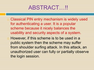 ABSTRACT…!!
 Classical PIN entry mechanism is widely used
for authenticating a user. It is a popular
scheme because it nicely balances the
usability and security aspects of a system.
 However, if this scheme is to be used in a
public system then the scheme may suffer
from shoulder surfing attack. In this attack, an
unauthorized user can fully or partially observe
the login session.
 