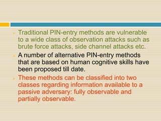  Traditional PIN-entry methods are vulnerable
to a wide class of observation attacks such as
brute force attacks, side channel attacks etc.
 A number of alternative PIN-entry methods
that are based on human cognitive skills have
been proposed till date.
 These methods can be classified into two
classes regarding information available to a
passive adversary: fully observable and
partially observable.
 