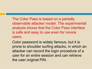  The Color Pass is based on a partially
observable attacker model. The experimental
analysis shows that the Color Pass interface
is safe and easy to use even for novice
users.
 Color password is widely famous, but it is
prone to shoulder surfing attacks, in which an
attacker can record the login procedure of a
user for an entire session and can retrieve
the user original PIN.
 