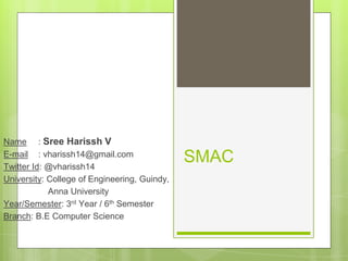 SMAC
Name : Sree Harissh V
E-mail : vharissh14@gmail.com
Twitter Id: @vharissh14
University: College of Engineering, Guindy,
Anna University
Year/Semester: 3rd Year / 6th Semester
Branch: B.E Computer Science
 